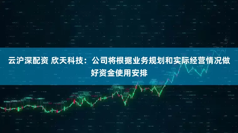 云沪深配资 欣天科技：公司将根据业务规划和实际经营情况做好资金使用安排