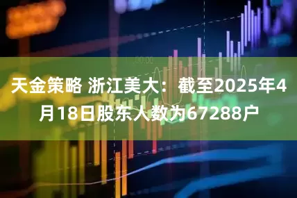 天金策略 浙江美大：截至2025年4月18日股东人数为67288户