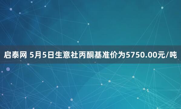 启泰网 5月5日生意社丙酮基准价为5750.00元/吨