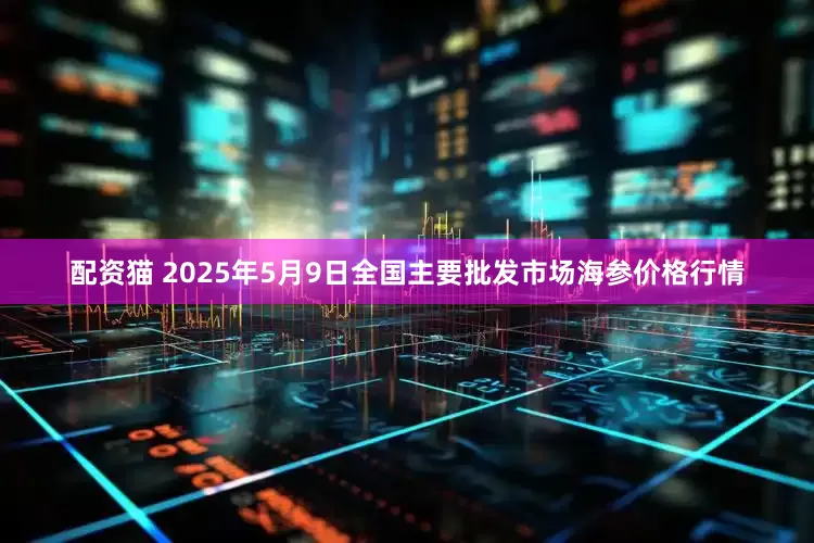 配资猫 2025年5月9日全国主要批发市场海参价格行情