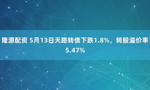 隆源配资 5月13日天路转债下跌1.8%，转股溢价率5.47%