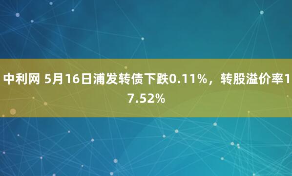 中利网 5月16日浦发转债下跌0.11%，转股溢价率17.52%