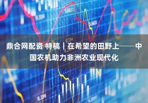 鼎合网配资 特稿｜在希望的田野上──中国农机助力非洲农业现代化