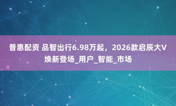 普惠配资 品智出行6.98万起，2026款启辰大V焕新登场_用户_智能_市场