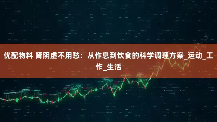 优配物料 肾阴虚不用愁：从作息到饮食的科学调理方案_运动_工作_生活