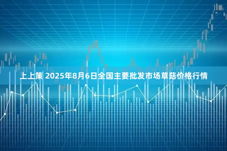 上上策 2025年8月6日全国主要批发市场草菇价格行情