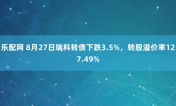 乐配网 8月27日瑞科转债下跌3.5%，转股溢价率127.49%