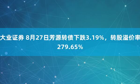 大业证券 8月27日芳源转债下跌3.19%，转股溢价率279.65%