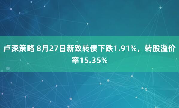 卢深策略 8月27日新致转债下跌1.91%，转股溢价率15.35%