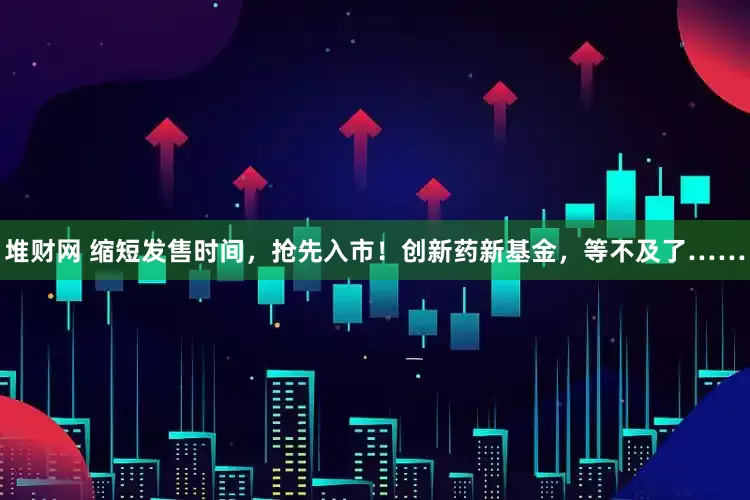 堆财网 缩短发售时间，抢先入市！创新药新基金，等不及了……