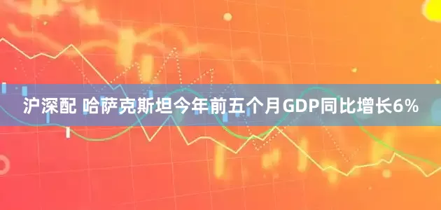 沪深配 哈萨克斯坦今年前五个月GDP同比增长6%