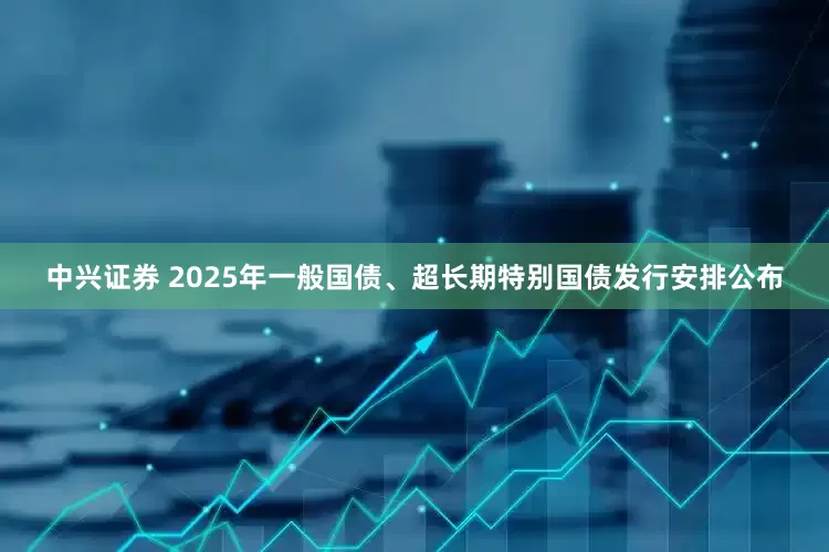 中兴证券 2025年一般国债、超长期特别国债发行安排公布