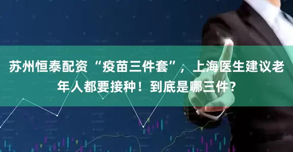 苏州恒泰配资 “疫苗三件套”，上海医生建议老年人都要接种！到底是哪三件？