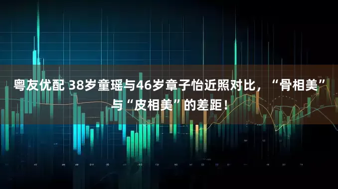 粤友优配 38岁童瑶与46岁章子怡近照对比，“骨相美”与“皮相美”的差距！