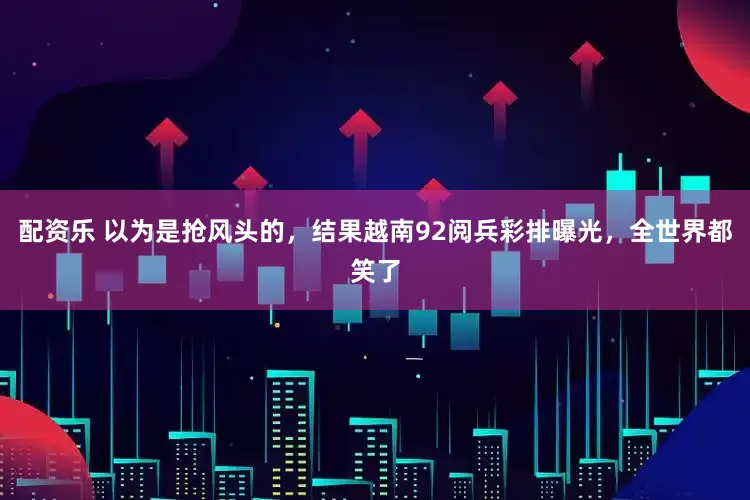 配资乐 以为是抢风头的，结果越南92阅兵彩排曝光，全世界都笑了